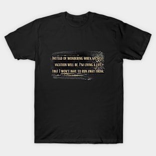 Instead of wondering when my next vacation will be, I'm living a life that I won't have to run away from. T-Shirt